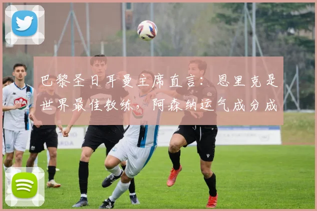 巴黎圣日耳曼主席直言：恩里克是世界最佳教练，阿森纳运气成分成关键因素，2026赛季展望分析