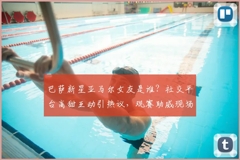 巴萨新星亚马尔女友是谁？社交平台高甜互动引热议，观赛助威现场照曝光