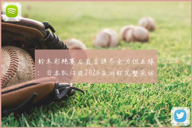 铃木彩艳赛后直言拼尽全力但丢球：日本队门将2026亚洲杯完整采访与表现深度解析，附个人技术特点与未来展望