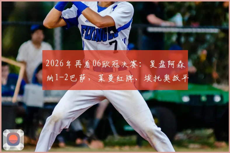 2026年再看06欧冠决赛：复盘阿森纳1-2巴萨，莱曼红牌、埃托奥扳平、贝莱蒂绝杀，温格与亨利永远的遗憾