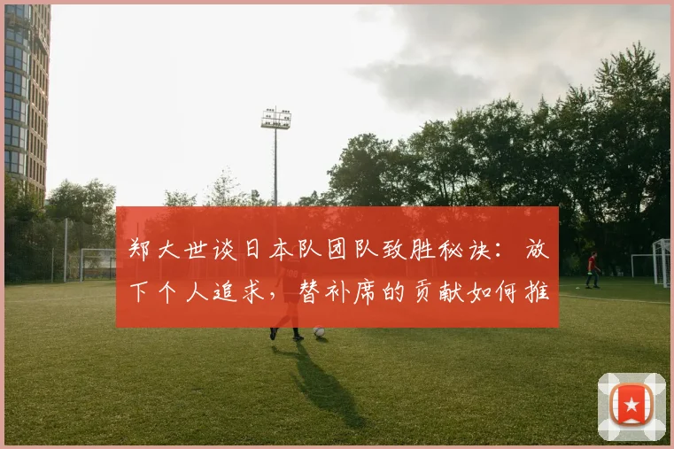 郑大世谈日本队团队致胜秘诀：放下个人追求，替补席的贡献如何推动球队前进