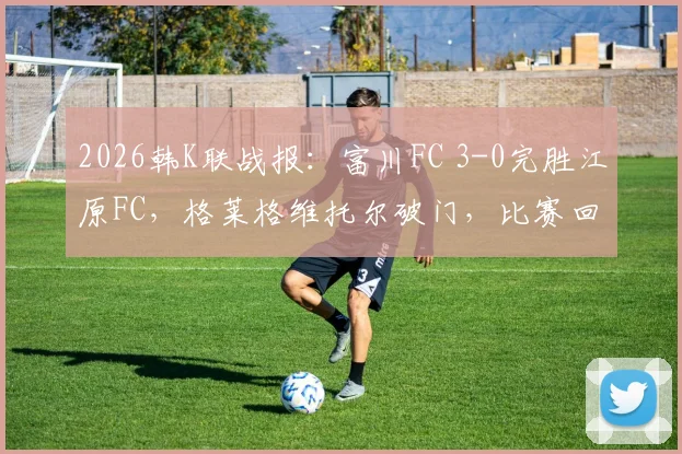 2026韩K联战报：富川FC 3-0完胜江原FC，格莱格维托尔破门，比赛回放与战术解析