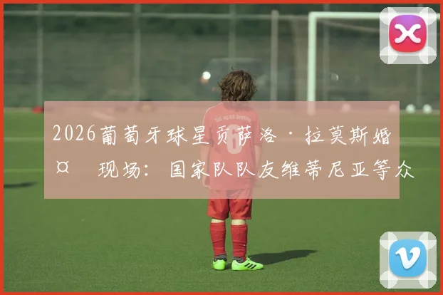 2026葡萄牙球星贡萨洛·拉莫斯婚礼现场：国家队队友维蒂尼亚等众星云集，新郎官球场外的幸福时刻