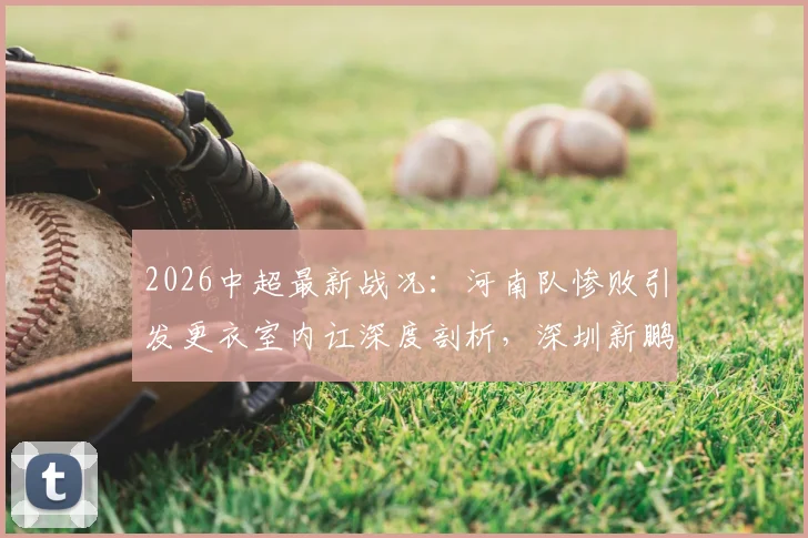 2026中超最新战况：河南队惨败引发更衣室内讧深度剖析，深圳新鹏城客场连败困境如何破局？