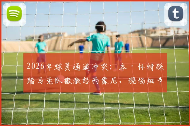 2026年球员通道冲突:本·怀特踩踏马竞队徽激怒西蒙尼,现场细节与后续影响全面解读