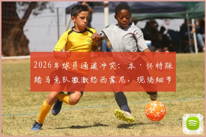 2026年球员通道冲突:本·怀特踩踏马竞队徽激怒西蒙尼,现场细节与后续影响全面解读