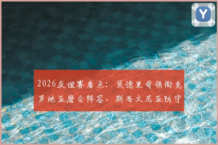 2026友谊赛看点：莫德里奇领衔克罗地亚磨合阵容，斯洛文尼亚防守反击战术全解析