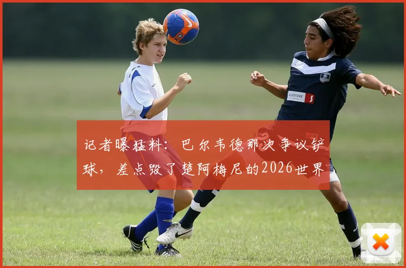 记者曝猛料：巴尔韦德那次争议铲球，差点毁了楚阿梅尼的2026世界杯梦想