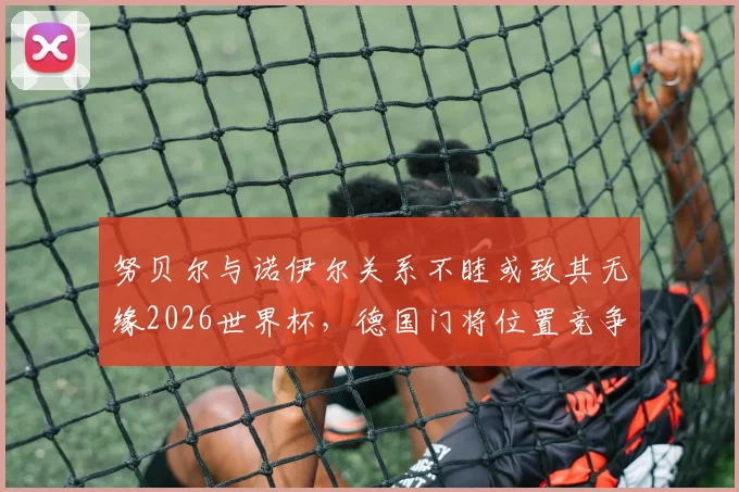 努贝尔与诺伊尔关系不睦或致其无缘2026世界杯，德国门将位置竞争内情深度剖析