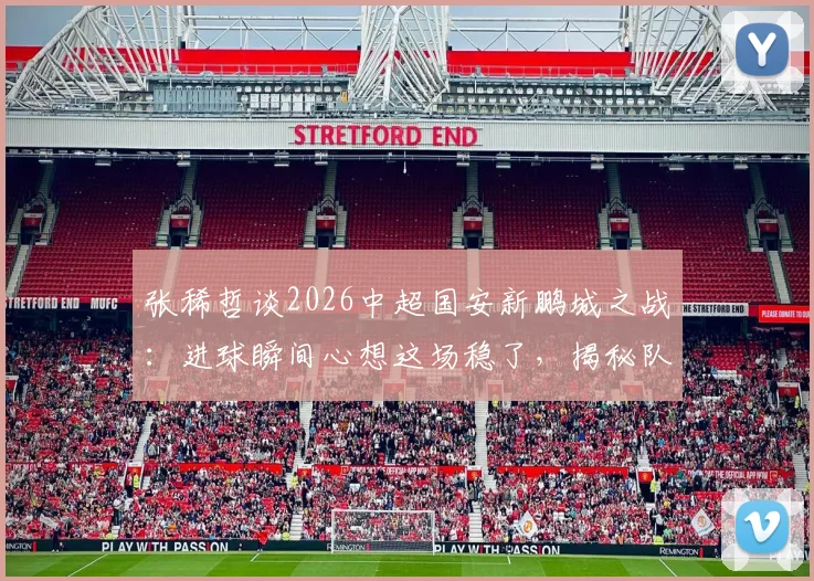 张稀哲谈2026中超国安新鹏城之战：进球瞬间心想这场稳了，揭秘队内真实心态与取胜关键