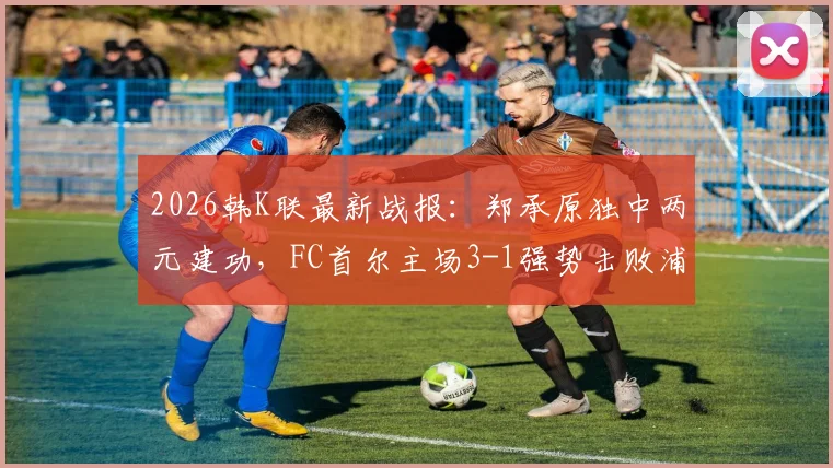 2026韩K联最新战报：郑承原独中两元建功，FC首尔主场3-1强势击败浦项铁人，附全场进球集锦