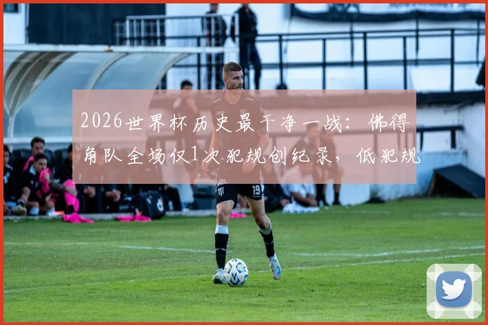 2026世界杯历史最干净一战：佛得角队全场仅1次犯规创纪录，低犯规战术深度分析