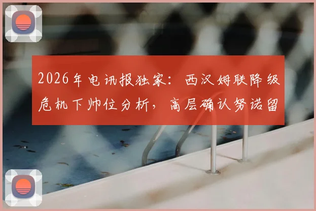 2026年电讯报独家：西汉姆联降级危机下帅位分析，高层确认努诺留任背后原因