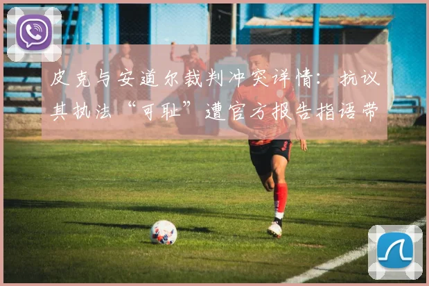 皮克与安道尔裁判冲突详情：抗议其执法“可耻”遭官方报告指语带威胁，2026年争议事件全解析