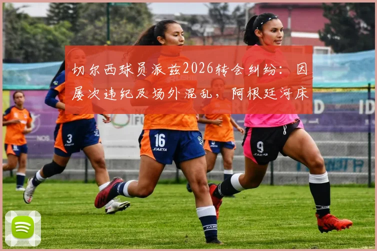切尔西球员派兹2026转会纠纷：因屡次违纪及场外混乱，阿根廷河床队寻求遣返方案