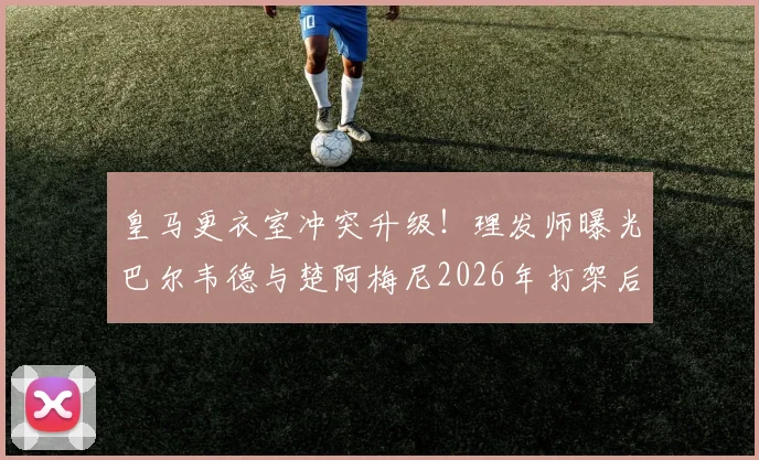 皇马更衣室冲突升级！理发师曝光巴尔韦德与楚阿梅尼2026年打架后额头清晰伤疤照片，引发球迷热议
