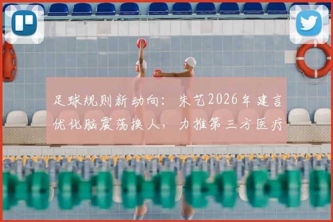 足球规则新动向:朱艺2026年建言优化脑震荡换人,力推第三方医疗委员会确保球员安全