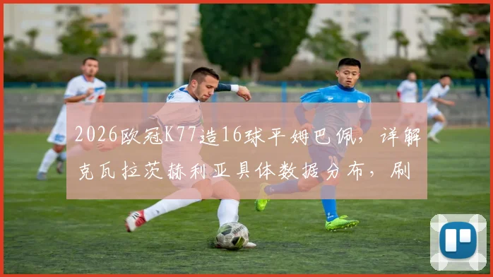 2026欧冠K77造16球平姆巴佩，详解克瓦拉茨赫利亚具体数据分布，刷新巴黎队史纪录的背后价值