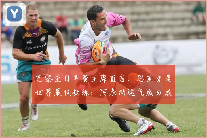 巴黎圣日耳曼主席直言：恩里克是世界最佳教练，阿森纳运气成分成关键因素，2026赛季展望分析