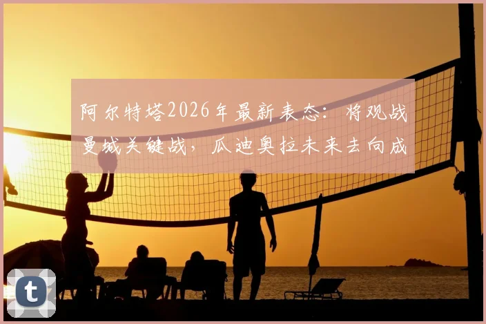 阿尔特塔2026年最新表态：将观战曼城关键战，瓜迪奥拉未来去向成焦点