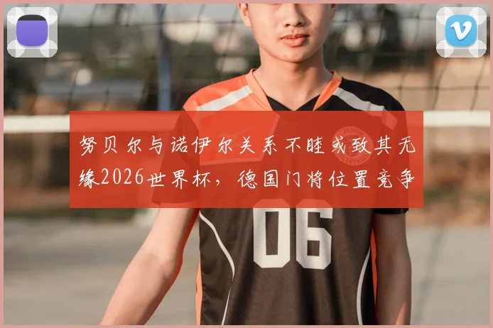 努贝尔与诺伊尔关系不睦或致其无缘2026世界杯，德国门将位置竞争内情深度剖析