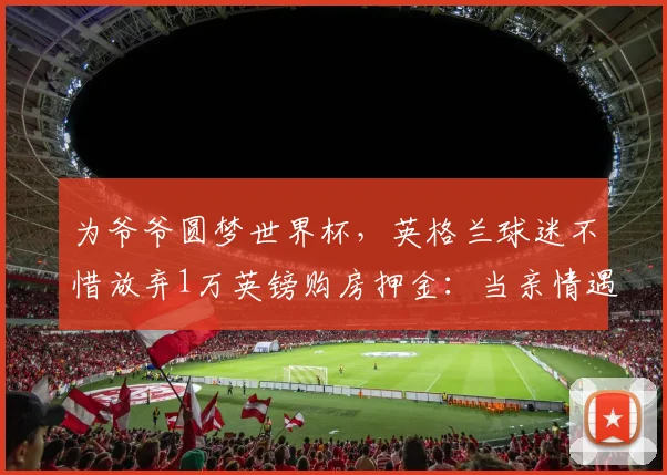 为爷爷圆梦世界杯，英格兰球迷不惜放弃1万英镑购房押金：当亲情遇上足球梦想，他们的选择令人动容