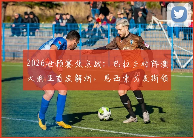 2026世预赛焦点战：巴拉圭对阵澳大利亚首发解析，恩西索戈麦斯领衔，伊兰昆达出战引关注