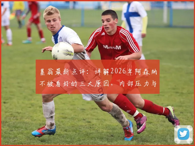 基翁最新点评：详解2026年阿森纳不被看好的三大原因，内部压力与外部困境如何破局